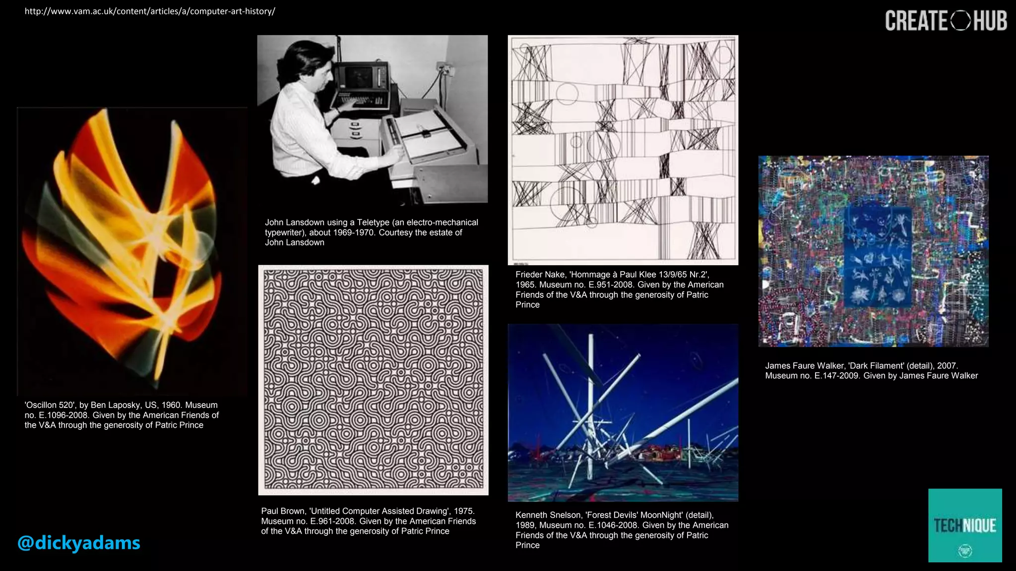@dickyadams
'Oscillon 520', by Ben Laposky, US, 1960. Museum
no. E.1096-2008. Given by the American Friends of
the V&A through the generosity of Patric Prince
John Lansdown using a Teletype (an electro-mechanical
typewriter), about 1969-1970. Courtesy the estate of
John Lansdown
Frieder Nake, 'Hommage à Paul Klee 13/9/65 Nr.2',
1965. Museum no. E.951-2008. Given by the American
Friends of the V&A through the generosity of Patric
Prince
Paul Brown, 'Untitled Computer Assisted Drawing', 1975.
Museum no. E.961-2008. Given by the American Friends
of the V&A through the generosity of Patric Prince
Kenneth Snelson, 'Forest Devils' MoonNight' (detail),
1989, Museum no. E.1046-2008. Given by the American
Friends of the V&A through the generosity of Patric
Prince
James Faure Walker, 'Dark Filament' (detail), 2007.
Museum no. E.147-2009. Given by James Faure Walker
http://www.vam.ac.uk/content/articles/a/computer-art-history/
 