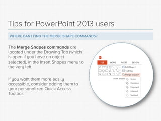 Tips for PowerPoint 2013 users 
WHERE CAN I FIND THE MERGE SHAPE COMMANDS? 
The Merge Shapes commands are located under th...