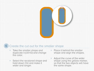 Create the cut out for the smaller shape 
6 
 
Take the smaller shape and duplicate it (ctrl+D) and change the color. 
 ...