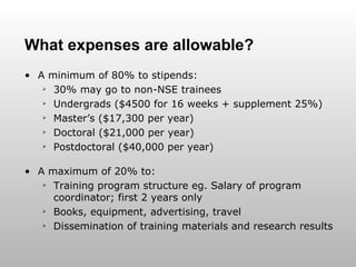 What expenses are allowable? A minimum of 80% to stipends: 30% may go to non-NSE trainees Undergrads ($4500 for 16 weeks + supplement 25%) Master’s ($17,300 per year) Doctoral ($21,000 per year) Postdoctoral ($40,000 per year) A maximum of 20% to: Training program structure eg. Salary of program coordinator; first 2 years only Books, equipment, advertising, travel Dissemination of training materials and research results 