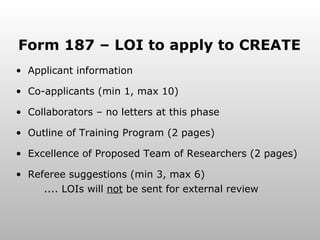 Form 187 – LOI to apply to CREATE Applicant information Co-applicants (min 1, max 10) Collaborators – no letters at this phase Outline of Training Program (2 pages) Excellence of Proposed Team of Researchers (2 pages) Referee suggestions (min 3, max 6)  .... LOIs will  not  be sent for external review 