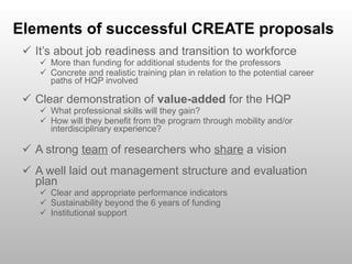 Elements of successful CREATE proposals It’s about job readiness and transition to workforce More than funding for additional students for the professors Concrete and realistic training plan in relation to the potential career paths of HQP involved Clear demonstration of  value-added  for the HQP What professional skills will they gain? How will they benefit from the program through mobility and/or interdisciplinary experience? A strong  team  of researchers who  share  a vision A well laid out management structure and evaluation plan Clear and appropriate performance indicators Sustainability beyond the 6 years of funding Institutional support 