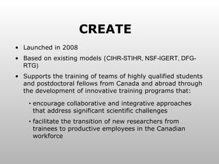 Launched in 2008 Based on existing models ( CIHR-STIHR, NSF-IGERT, DFG-RTG) Supports the training of teams of highly qualified students and postdoctoral fellows from Canada and abroad through the development of innovative training programs that: encourage collaborative and integrative approaches that address significant scientific challenges facilitate the transition of new researchers from trainees to productive employees in the Canadian workforce CREATE 