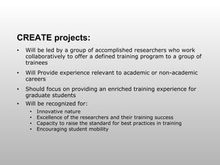 CREATE projects: Will be led by a group of accomplished researchers who work collaboratively to offer a defined training program to a group of trainees Will Provide experience relevant to academic or non-academic careers Should focus on providing an enriched training experience for graduate students Will be recognized for: Innovative nature Excellence of the researchers and their training success Capacity to raise the standard for best practices in training Encouraging student mobility 