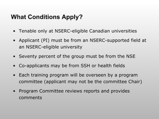 What Conditions Apply? Tenable only at NSERC-eligible Canadian universities Applicant (PI) must be from an NSERC-supported field at an NSERC-eligible university Seventy percent of the group must be from the NSE Co-applicants may be from SSH or health fields Each training program will be overseen by a program committee (applicant may not be the committee Chair) Program Committee reviews reports and provides comments 