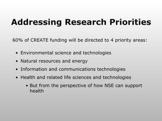 Addressing Research Priorities 60% of CREATE funding will be directed to 4 priority areas: Environmental science and technologies Natural resources and energy Information and communications technologies Health and related life sciences and technologies But from the perspective of how NSE can support health 