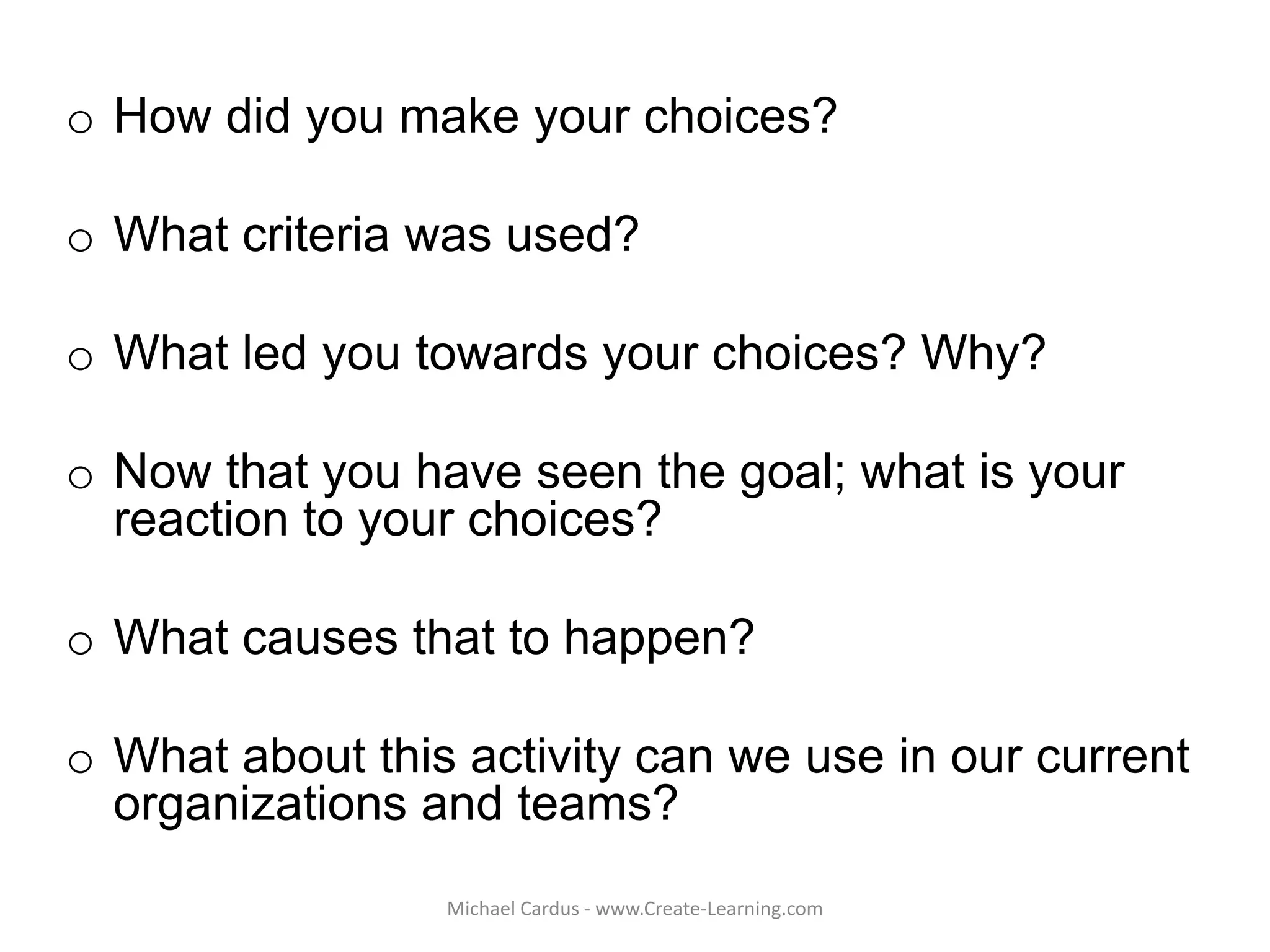 o How did you make your choices?
o What criteria was used?
o What led you towards your choices? Why?
o Now that you have seen the goal; what is your
reaction to your choices?
o What causes that to happen?
o What about this activity can we use in our current
organizations and teams?
Michael Cardus - www.Create-Learning.com
 