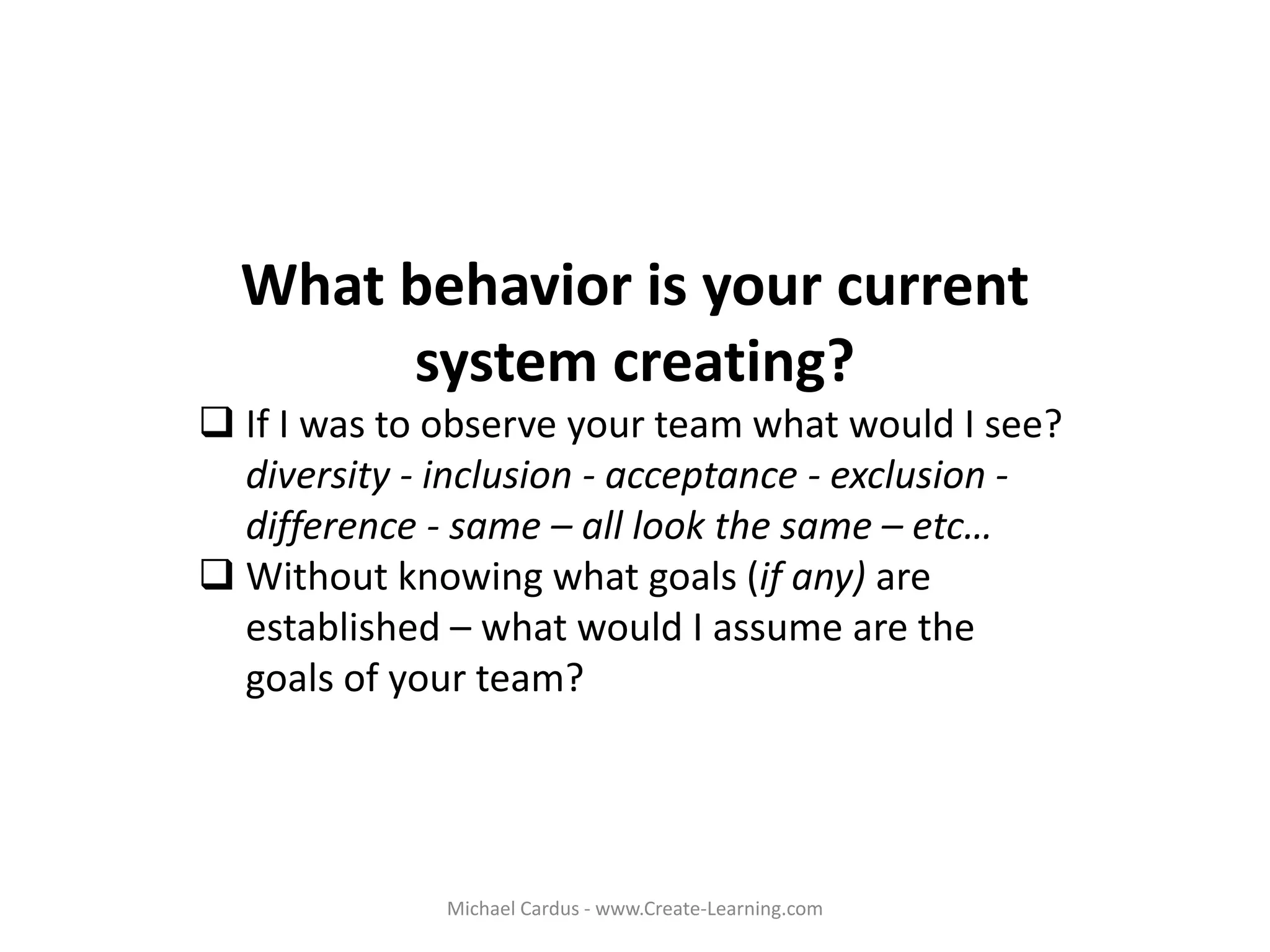 What behavior is your current
system creating?
 If I was to observe your team what would I see?
diversity - inclusion - acceptance - exclusion -
difference - same – all look the same – etc…
 Without knowing what goals (if any) are
established – what would I assume are the
goals of your team?
Michael Cardus - www.Create-Learning.com
 