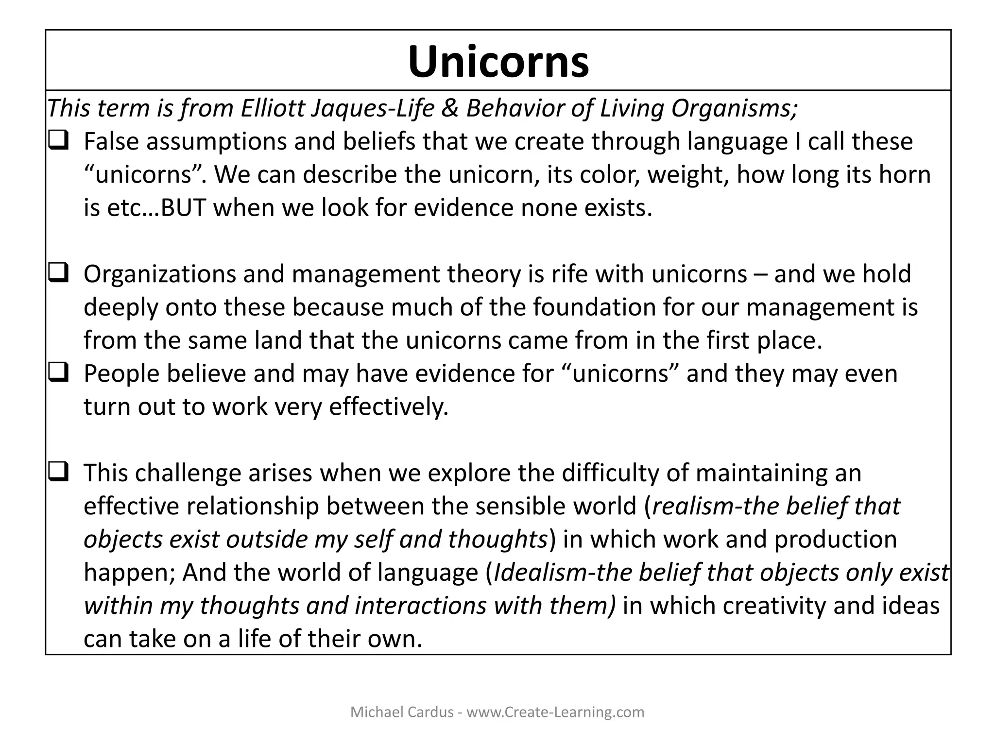 Unicorns
This term is from Elliott Jaques-Life & Behavior of Living Organisms;
 False assumptions and beliefs that we create through language I call these
“unicorns”. We can describe the unicorn, its color, weight, how long its horn
is etc…BUT when we look for evidence none exists.
 Organizations and management theory is rife with unicorns – and we hold
deeply onto these because much of the foundation for our management is
from the same land that the unicorns came from in the first place.
 People believe and may have evidence for “unicorns” and they may even
turn out to work very effectively.
 This challenge arises when we explore the difficulty of maintaining an
effective relationship between the sensible world (realism-the belief that
objects exist outside my self and thoughts) in which work and production
happen; And the world of language (Idealism-the belief that objects only exist
within my thoughts and interactions with them) in which creativity and ideas
can take on a life of their own.
Michael Cardus - www.Create-Learning.com
 