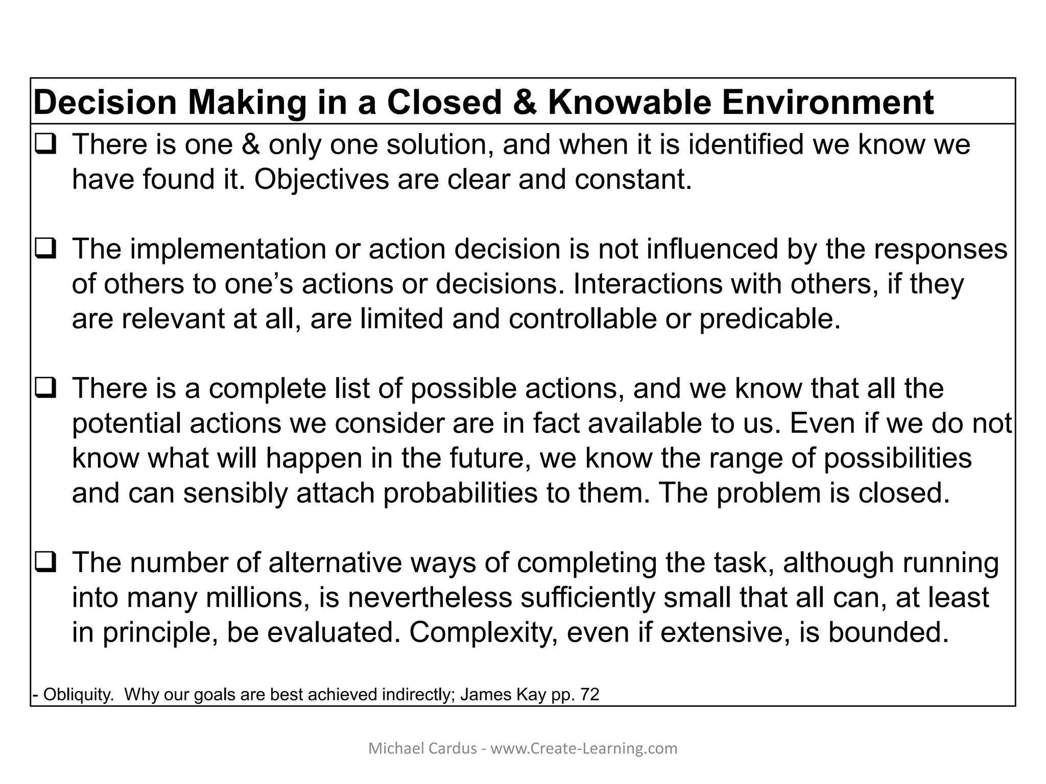 Decision Making in a Closed & Knowable Environment
 There is one & only one solution, and when it is identified we know we
have found it. Objectives are clear and constant.
 The implementation or action decision is not influenced by the responses
of others to one’s actions or decisions. Interactions with others, if they
are relevant at all, are limited and controllable or predicable.
 There is a complete list of possible actions, and we know that all the
potential actions we consider are in fact available to us. Even if we do not
know what will happen in the future, we know the range of possibilities
and can sensibly attach probabilities to them. The problem is closed.
 The number of alternative ways of completing the task, although running
into many millions, is nevertheless sufficiently small that all can, at least
in principle, be evaluated. Complexity, even if extensive, is bounded.
- Obliquity. Why our goals are best achieved indirectly; James Kay pp. 72
Michael Cardus - www.Create-Learning.com
 