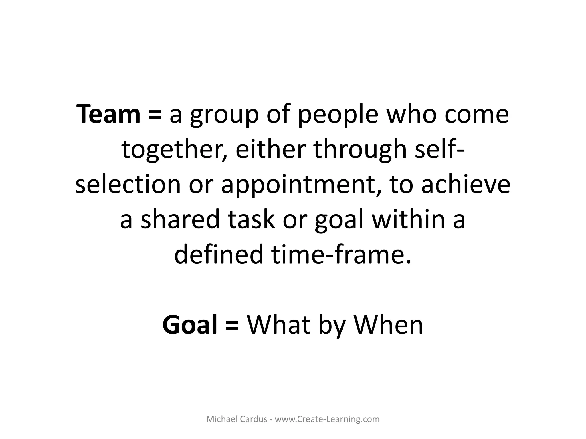 Team = a group of people who come
together, either through self-
selection or appointment, to achieve
a shared task or goal within a
defined time-frame.
Goal = What by When
Michael Cardus - www.Create-Learning.com
 