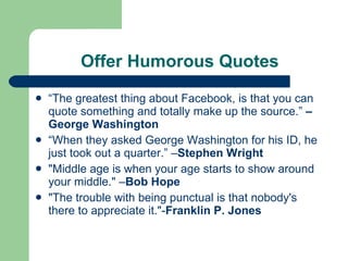 Offer Humorous Quotes “ The greatest thing about Facebook, is that you can quote something and totally make up the source.”  – George Washington   “ When they asked George Washington for his ID, he just took out a quarter.” – Stephen Wright "Middle age is when your age starts to show around your middle." – Bob Hope "The trouble with being punctual is that nobody's there to appreciate it."- Franklin P. Jones 