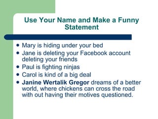 Use Your Name and Make a Funny Statement Mary is hiding under your bed Jane is deleting your Facebook account deleting your friends Paul is fighting ninjas Carol is kind of a big deal Janine Wertalik Gregor  dreams of a better world, where chickens can cross the road with out having their motives questioned. 