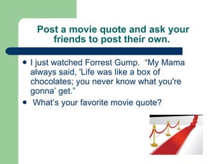 Post a movie quote and ask your friends to post their own.  I just watched Forrest Gump.  “My Mama always said, 'Life was like a box of chocolates; you never know what you're gonna’ get.”  What’s your favorite movie quote? 