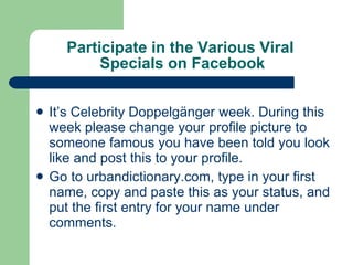 Participate in the Various Viral  Specials on Facebook It’s Celebrity Doppelgänger week. During this week please change your profile picture to someone famous you have been told you look like and post this to your profile. Go to urbandictionary.com, type in your first name, copy and paste this as your status, and put the first entry for your name under comments.  