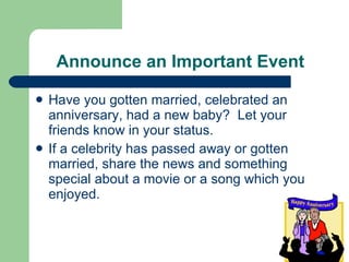 Announce an Important Event Have you gotten married, celebrated an anniversary, had a new baby?  Let your friends know in your status. If a celebrity has passed away or gotten married, share the news and something special about a movie or a song which you enjoyed. 