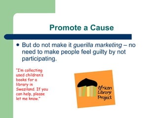Promote a Cause But do not make it  guerilla marketing  – no need to make people feel guilty by not participating. “ I’m collecting used children’s books for a library in Swaziland. If you can help, please let me know.” 