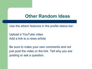 Other Random Ideas Use the attach features in the profile status bar. Upload a YouTube video Add a link to a news article Be sure to make your own comments and not just post the video or the link. Tell why you are posting or ask a question. 