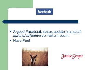 A good Facebook status update is a  short burst of brilliance  so make it count. Have Fun! 