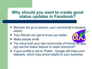 Why should you want to create good status updates in Facebook? Become the  go-to  person; your community’s resident expert Your friends can get to know you better Make people smile You have built your own community of friends so  why not  use the status feature to reach everyone? If your profile is set to ‘Public’, Google will index your statuses, which may prove helpful to your business 