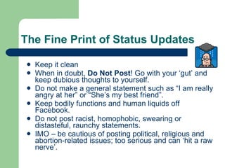 The Fine Print of Status Updates Keep it clean When in doubt,  Do Not Post ! Go with your ‘gut’ and keep dubious thoughts to yourself.  Do not make a general statement such as “I am really angry at her” or “She’s my best friend”. Keep bodily functions and human liquids off Facebook. Do not post racist, homophobic, swearing or distasteful, raunchy statements. IMO – be cautious of posting political, religious and abortion-related issues; too serious and can ‘hit a raw nerve’. 