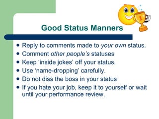Good Status Manners Reply to comments made to  your own  status. Comment  other people’s  statuses Keep ‘inside jokes’ off your status.  Use ‘name-dropping’ carefully. Do not diss the boss in your status If you hate your job, keep it to yourself or wait until your performance review.  