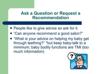 Ask a Question or Request a Recommendation People like to give advice so ask for it. “Can anyone recommend a good salon?” “What is your advice on helping my baby get through teething?” *but keep baby-talk to a minimum; baby bodily functions are TMI (too much information) 