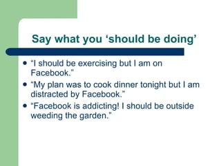 Say what you ‘should be doing’ “I should be exercising but I am on Facebook.” “My plan was to cook dinner tonight but I am distracted by Facebook.” “Facebook is addicting! I should be outside weeding the garden.” 