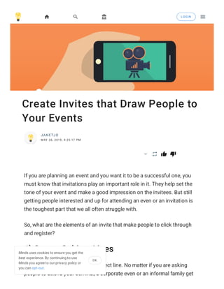 Create Invites that Draw People to
Your Events
JANETJO
MAY 26, 2019, 4:25:17 PM
  
If you are planning an event and you want it to be a successful one, you
must know that invitations play an important role in it. They help set the
tone of your event and make a good impression on the invitees. But still
getting people interested and up for attending an even or an invitation is
the toughest part that we all often struggle with.
So, what are the elements of an invite that make people to click through
and register?
1) Strong Subject Lines
It is important to have a good subject line. No matter if you are asking
people to attend your seminal, a corporate even or an informal family get
   LOGIN

Minds uses cookies to ensure you get the
best experience. By continuing to use
Minds you agree to our privacy policy or
you can opt-out.
OK
 