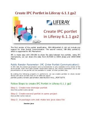 Create IPC Portlet in Liferay 6.1.1 ga2
The first version of the portlet specification, JSR-168/portlet1.0, did not include any
support for Inter Portlet Communication. The second version, JSR-286/ portlet2.0,
which is supported for IPC Mechanism.
IPC is made easy with JSR-286 to share the data between two portlets. Using IPC
mechanisms, we can share the data from ACTION to VIEW phase and VIEW-VIEW
Phase.
Public Render Parameter: IPC (Inter Portlet Communication):
In JSR 168, the render parameters set in processAction is only available in the render of the
same portlet. With the Public Render Parameters feature, the render parameters set in the
processAction of one portlet will be available in render of other portlets also.
By adding the following property in portlet-ext, we can enable portlets to share render
states with other portlets that are on different pages:
portlet.public.render.parameter.distribution=ALL_PORTLETS
Follow Steps to create IPC Portlet in Liferay 6.1.1 ga2
Step 1: Create new demoipc-portlet
Give first portlet name:sender
Step 2: Create second portlet in same project
Give portlet name:receiver
Step 3: In package com.test make two java class file
Sender.java
 