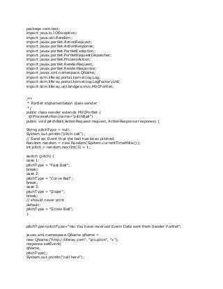 package com.test;
import java.io.IOException;
import java.util.Random;
import javax.portlet.ActionRequest;
import javax.portlet.ActionResponse;
import javax.portlet.PortletException;
import javax.portlet.PortletRequestDispatcher;
import javax.portlet.ProcessAction;
import javax.portlet.RenderRequest;
import javax.portlet.RenderResponse;
import javax.xml.namespace.QName;
import com.liferay.portal.kernel.log.Log;
import com.liferay.portal.kernel.log.LogFactoryUtil;
import com.liferay.util.bridges.mvc.MVCPortlet;
/**
* Portlet implementation class sender
*/
public class sender extends MVCPortlet {
@ProcessAction(name="pitchBall")
public void pitchBall(ActionRequest request, ActionResponse response) {
String pitchType = null;
System.out.println("pitch call");
// Send an Event that the ball has been pitched.
Random random = new Random(System.currentTimeMillis());
int pitch = random.nextInt(3) + 1;
switch (pitch) {
case 1:
pitchType = "Fast Ball";
break;
case 2:
pitchType = "Curve Ball";
break;
case 3:
pitchType = "Slider";
break;
// should never print
default:
pitchType = "Screw Ball";
}
pitchType=pitchType+"Hai You have received Event Data sent from Sender Portlet";
javax.xml.namespace.QName qName =
new QName("http://liferay.com", "ipc.pitch", "x");
response.setEvent(
qName,
pitchType);
System.out.println("call here");
 