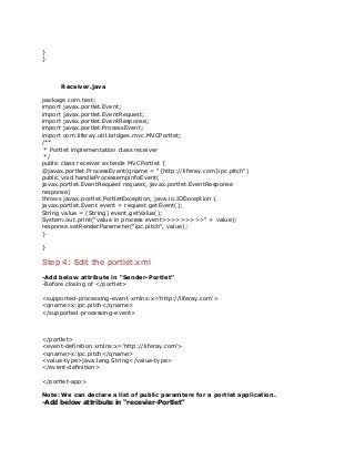 }
}
Receiver.java
package com.test;
import javax.portlet.Event;
import javax.portlet.EventRequest;
import javax.portlet.EventResponse;
import javax.portlet.ProcessEvent;
import com.liferay.util.bridges.mvc.MVCPortlet;
/**
* Portlet implementation class receiver
*/
public class receiver extends MVCPortlet {
@javax.portlet.ProcessEvent(qname = "{http://liferay.com}ipc.pitch")
public void handleProcessempinfoEvent(
javax.portlet.EventRequest request, javax.portlet.EventResponse
response)
throws javax.portlet.PortletException, java.io.IOException {
javax.portlet.Event event = request.getEvent();
String value = (String) event.getValue();
System.out.print("value in process event>>>>>>>>>" + value);
response.setRenderParameter("ipc.pitch", value);
}
}
Step 4: Edit the portlet.xml
-Add below attribute in “Sender-Portlet”
-Before closing of </portlet>
<supported-processing-event xmlns:x='http://liferay.com'>
<qname>x:ipc.pitch</qname>
</supported-processing-event>
</portlet>
<event-definition xmlns:x='http://liferay.com'>
<qname>x:ipc.pitch</qname>
<value-type>java.lang.String</value-type>
</event-definition>
</portlet-app>
Note: We can declare a list of public paramters for a portlet application.
-Add below attribute in “recevier-Portlet”
 