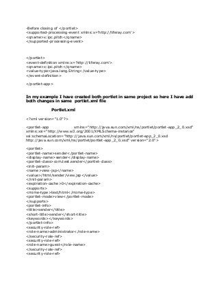 -Before closing of </portlet>
<supported-processing-event xmlns:x='http://liferay.com'>
<qname>x:ipc.pitch</qname>
</supported-processing-event>
</portlet>
<event-definition xmlns:x='http://liferay.com'>
<qname>x:ipc.pitch</qname>
<value-type>java.lang.String</value-type>
</event-definition>
</portlet-app>
In my example I have created both portlet in same project so here I have add
both changes in same portlet.xml file
Portlet.xml
<?xml version="1.0"?>
<portlet-app xmlns="http://java.sun.com/xml/ns/portlet/portlet-app_2_0.xsd"
xmlns:xsi="http://www.w3.org/2001/XMLSchema-instance"
xsi:schemaLocation="http://java.sun.com/xml/ns/portlet/portlet-app_2_0.xsd
http://java.sun.com/xml/ns/portlet/portlet-app_2_0.xsd" version="2.0">
<portlet>
<portlet-name>sender</portlet-name>
<display-name>sender</display-name>
<portlet-class>com.test.sender</portlet-class>
<init-param>
<name>view-jsp</name>
<value>/html/sender/view.jsp</value>
</init-param>
<expiration-cache>0</expiration-cache>
<supports>
<mime-type>text/html</mime-type>
<portlet-mode>view</portlet-mode>
</supports>
<portlet-info>
<title>sender</title>
<short-title>sender</short-title>
<keywords></keywords>
</portlet-info>
<security-role-ref>
<role-name>administrator</role-name>
</security-role-ref>
<security-role-ref>
<role-name>guest</role-name>
</security-role-ref>
<security-role-ref>
 