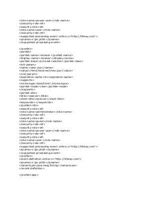 <role-name>power-user</role-name>
</security-role-ref>
<security-role-ref>
<role-name>user</role-name>
</security-role-ref>
<supported-processing-event xmlns:x='http://liferay.com'>
<qname>x:ipc.pitch</qname>
</supported-processing-event>
</portlet>
<portlet>
<portlet-name>receiver</portlet-name>
<display-name>receiver</display-name>
<portlet-class>com.test.receiver</portlet-class>
<init-param>
<name>view-jsp</name>
<value>/html/receiver/view.jsp</value>
</init-param>
<expiration-cache>0</expiration-cache>
<supports>
<mime-type>text/html</mime-type>
<portlet-mode>view</portlet-mode>
</supports>
<portlet-info>
<title>receiver</title>
<short-title>receiver</short-title>
<keywords></keywords>
</portlet-info>
<security-role-ref>
<role-name>administrator</role-name>
</security-role-ref>
<security-role-ref>
<role-name>guest</role-name>
</security-role-ref>
<security-role-ref>
<role-name>power-user</role-name>
</security-role-ref>
<security-role-ref>
<role-name>user</role-name>
</security-role-ref>
<supported-processing-event xmlns:x='http://liferay.com'>
<qname>x:ipc.pitch</qname>
</supported-processing-event>
</portlet>
<event-definition xmlns:x='http://liferay.com'>
<qname>x:ipc.pitch</qname>
<value-type>java.lang.String</value-type>
</event-definition>
</portlet-app>
 