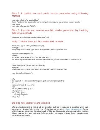 Step 5: A portlet can read public render parameter using following
method
request.getPublicParameterMap()
Note: Public render parameters are merged with regular parameters so can also be
read using
request.getParameter(“id1”);
Step 6: A portlet can remove a public render parameter by invoking
following methods
response.removePublicRenderParameter(“id1”)
Step 7: Make view.jsp for sender and receiver
Make view.jsp in html/sender/view.jsp
View.jsp
<%@ taglib uri="http://java.sun.com/portlet" prefix="portlet" %>
<portlet:defineObjects />
vbjhbnj
<p>Click the link below to pitch the ball. </p>
<a href="<portlet:actionURL name="pitchBall"></portlet:actionURL>">Pitch!</a>
Make view.jsp in html/recevier/view.jsp
View.jsp
<%@ taglib uri="http://java.sun.com/portlet" prefix="portlet" %>
<portlet:defineObjects />
<%
String pitch = (String)renderRequest.getParameter("ipc.pitch");
%>
<p>And the pitch is....</p>
<p>
<% if (pitch!=null) { %>
<%=pitch %>!
<% } else { %>
... waiting for pitch.
<% } %>
Step 8: now deploy it and check it
Liferay development is not at all an simpley task as it requires a expetise with vast
experience. Attune Infocom is one of the fastest growing Liferay development firms,
which has an extremely talented pool of liferay developers who can develop custom
liferay portals for you. Attuene Infocom offer outsource Liferay Portal development
solution at worldwide.
 