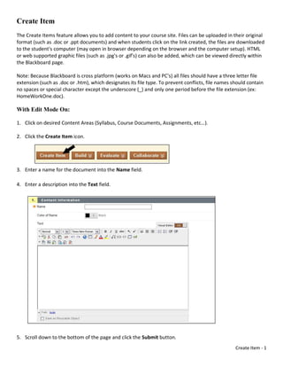 Create Item
The Create Items feature allows you to add content to your course site. Files can be uploaded in their original
format (such as .doc or .ppt documents) and when students click on the link created, the files are downloaded
to the student's computer (may open in browser depending on the browser and the computer setup). HTML
or web supported graphic files (such as .jpg's or .gif's) can also be added, which can be viewed directly within
the Blackboard page.

Note: Because Blackboard is cross platform (works on Macs and PC's) all files should have a three letter file
extension (such as .doc or .htm), which designates its file type. To prevent conflicts, file names should contain
no spaces or special character except the underscore (_) and only one period before the file extension (ex:
HomeWorkOne.doc).

With Edit Mode On:

1. Click on desired Content Areas (Syllabus, Course Documents, Assignments, etc…).

2. Click the Create Item icon.




3. Enter a name for the document into the Name field.

4. Enter a description into the Text field.




5. Scroll down to the bottom of the page and click the Submit button.
                                                                                                    Create Item - 1
 