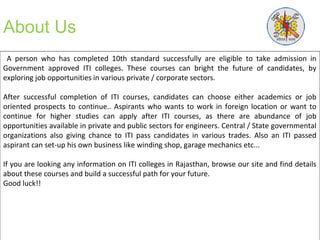 About Us
A person who has completed 10th standard successfully are eligible to take admission in
Government approved ITI colleges. These courses can bright the future of candidates, by
exploring job opportunities in various private / corporate sectors.
After successful completion of ITI courses, candidates can choose either academics or job
oriented prospects to continue.. Aspirants who wants to work in foreign location or want to
continue for higher studies can apply after ITI courses, as there are abundance of job
opportunities available in private and public sectors for engineers. Central / State governmental
organizations also giving chance to ITI pass candidates in various trades. Also an ITI passed
aspirant can set-up his own business like winding shop, garage mechanics etc...
If you are looking any information on ITI colleges in Rajasthan, browse our site and find details
about these courses and build a successful path for your future.
Good luck!!
 