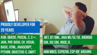 Proudly Developer for  
20 years
ASM, QBasic, Pascal, c, C++,
Java, PHP, Bash, C#, Visual
Basic, HTML, JavaScript,
Python, Objective-C, Swift
.NET, Qt/QML, Java ME/EE/SE, Android
SDK, iOS SDK, Node.js
ARM MBED, ESP8266, ESP-IDF, Arduino
 