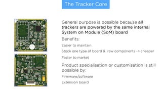 The Tracker Core
General purpose is possible because all
trackers are powered by the same internal
System on Module (SoM) board
Beneﬁts:
Easier to maintain
Stock one type of board & raw components -> cheaper
Faster to market
Product specialisation or customisation is still
possible by:
Firmware/software
Extension board
 