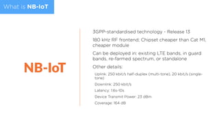 What is NB-IoT
3GPP-standardised technology - Release 13
180 kHz RF frontend; Chipset cheaper than Cat M1,
cheaper module
Can be deployed in: existing LTE bands, in guard
bands, re-farmed spectrum, or standalone
Other details:
Uplink: 250 kbit/s half-duplex (multi-tone), 20 kbit/s (single-
tone)
Downlink: 250 kbit/s
Latency: 1.6s-10s
Device Transmit Power: 23 dBm
Coverage: 164 dB
 