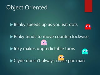 Object Oriented
 Blinky speeds up as you eat dots
 Pinky tends to move counterclockwise
 Inky makes unpredictable turns
 Clyde doesn’t always chase pac man
 