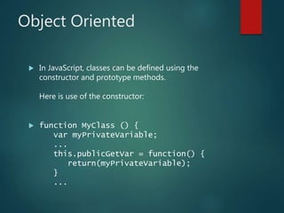 Object Oriented
 In JavaScript, classes can be defined using the
constructor and prototype methods.
Here is use of the constructor:
 function MyClass () {
var myPrivateVariable;
...
this.publicGetVar = function() {
return(myPrivateVariable);
}
...
 
