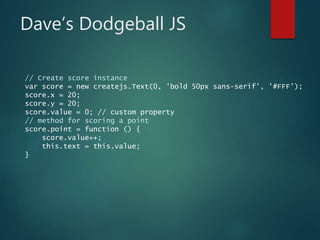Dave’s Dodgeball JS
// Create score instance
var score = new createjs.Text(0, 'bold 50px sans-serif', '#FFF');
score.x = 20;
score.y = 20;
score.value = 0; // custom property
// method for scoring a point
score.point = function () {
score.value++;
this.text = this.value;
}
 