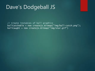 Dave’s Dodgeball JS
// Create instances of ball graphics
ballCatchable = new createjs.Bitmap("img/ball-catch.png");
ballCaught = new createjs.Bitmap("img/star.gif")
 