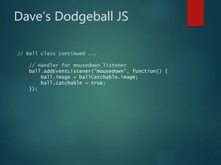 Dave’s Dodgeball JS
// Ball class continued ...
// Handler for mousedown listener
ball.addEventListener("mousedown", function() {
ball.image = ballCatchable.image;
ball.catchable = true;
});
 