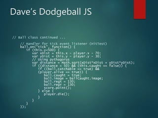 Dave’s Dodgeball JS
// Ball class continued ...
// Handler for tick event listener (HitTest)
ball.on("tick", function() {
if (this.y<500) {
var xDist = this.x - player.x - 70;
var yDist = this.y - player.y - 30;
// Using pythagorus
var distance = Math.sqrt(xDist*xDist + yDist*yDist);
if ((distance < 50) && (this.caught == false)) {
if ((ball.catchable == true) &&
(player.alive == true)) {
ball.caught = true;
ball.image = ballCaught.image;
ball.regX = 130;
ball.regY = 130;
score.point();
} else {
player.die();
}
}
}
});
 