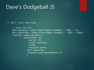 Dave’s Dodgeball JS
// Ball class continued ...
// Move the ball
ball.moveToX = Math.floor((Math.random() * 600) + 1);
ball.moveTime = Math.floor((Math.random() * 100) + 2000);
createjs.Tween.get(ball)
.to({scaleX:.75,
scaleY:.75,
x:ball.moveToX,
y:500,
rotation:1440},
ball.moveTime,
createjs.Ease.getPowOut(1.5)
);
 