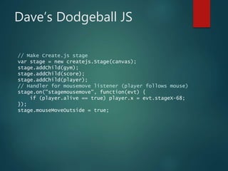 Dave’s Dodgeball JS
// Make Create.js stage
var stage = new createjs.Stage(canvas);
stage.addChild(gym);
stage.addChild(score);
stage.addChild(player);
// Handler for mousemove listener (player follows mouse)
stage.on("stagemousemove", function(evt) {
if (player.alive == true) player.x = evt.stageX-68;
});
stage.mouseMoveOutside = true;
 