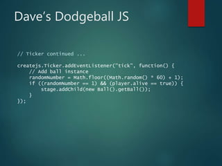 Dave’s Dodgeball JS
// Ticker continued ...
createjs.Ticker.addEventListener("tick", function() {
// Add ball instance
randomNumber = Math.floor((Math.random() * 60) + 1);
if ((randomNumber == 1) && (player.alive == true)) {
stage.addChild(new Ball().getBall());
}
});
 
