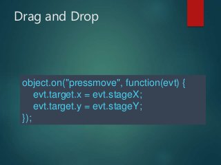 Drag and Drop
object.on("pressmove", function(evt) {
evt.target.x = evt.stageX;
evt.target.y = evt.stageY;
});
 